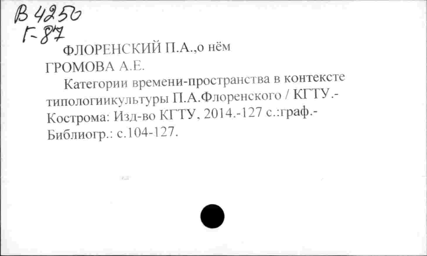 ﻿ФЛОРЕНСКИЙ П.А.,о нём
ГРОМОВА А.Е.
Категории времени-пространства в контексте типологиикультуры П.А.Флоренского / КГТУ.-Кострома: Изд-во КГТУ, 2014.-127 с.:граф.-Библиогр.: с. 104-127.